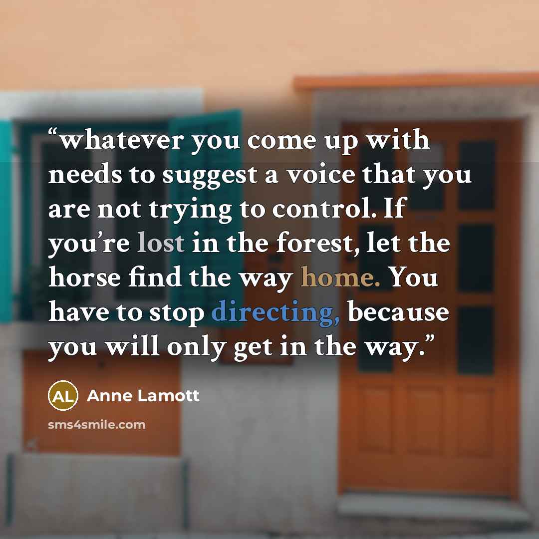 “whatever you come up with needs to suggest a voice that you are not trying to control. If you’re lost in the forest, let the horse find the way home. You have to stop directing, because you will only get in the way.” quote by Anne Lamott
