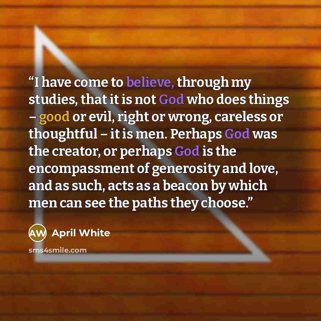 “I have come to believe, through my studies, that it is not God who does things – good or evil, right or wrong, careless or thoughtful – it is men. Perhaps God was the creator, or perhaps God is the encompassment of generosity and love, and as such, acts as a beacon by which men can see the paths…” quote by April White