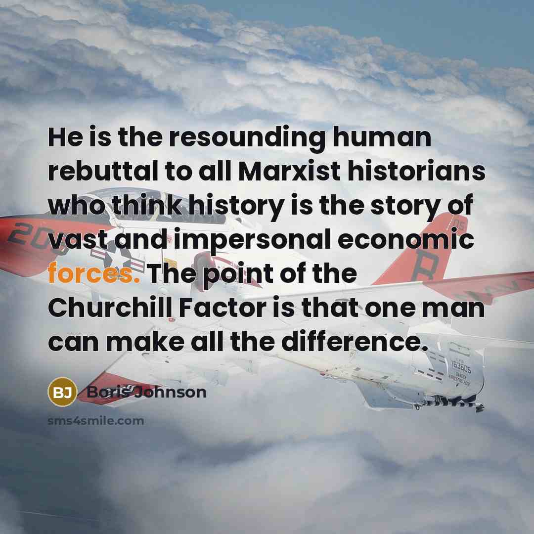 “He is the resounding human rebuttal to all Marxist historians who think history is the story of vast and impersonal economic forces. The point of the Churchill Factor is that one man can make all the difference.” quote by Boris Johnson