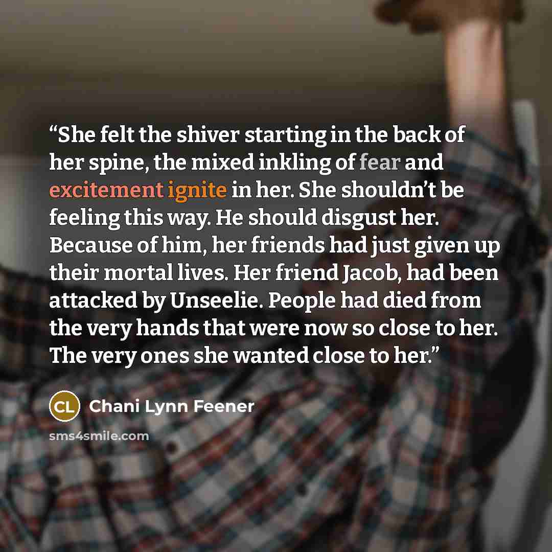 “She felt the shiver starting in the back of her spine, the mixed inkling of fear and excitement ignite in her. She shouldn’t be feeling this way. He should disgust her. Because of him, her friends had just given up their mortal lives. Her friend Jacob, had been attacked by Unseelie. People had…” quote by Chani Lynn Feener