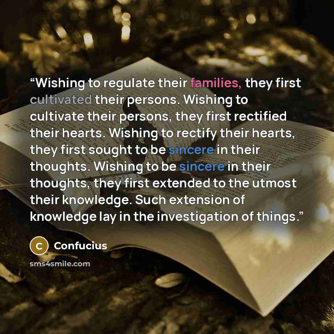 “Wishing to regulate their families, they first cultivated their persons. Wishing to cultivate their persons, they first rectified their hearts. Wishing to rectify their hearts, they first sought to be sincere in their thoughts. Wishing to be sincere in their thoughts, they first extended to the…” quote by Confucius