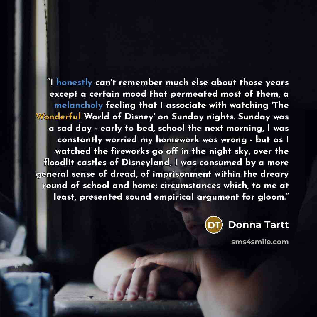 “I honestly can't remember much else about those years except a certain mood that permeated most of them, a melancholy feeling that I associate with watching 'The Wonderful World of Disney' on Sunday nights. Sunday was a sad day - early to bed, school the next morning, I was constantly worried my…” quote by Donna Tartt