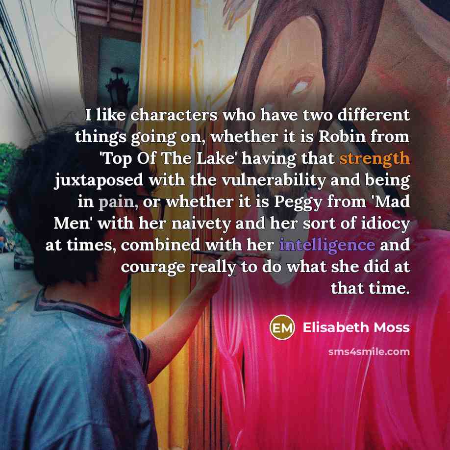 “I like characters who have two different things going on, whether it is Robin from 'Top Of The Lake' having that strength juxtaposed with the vulnerability and being in pain, or whether it is Peggy from 'Mad Men' with her naivety and her sort of idiocy at times, combined with her intelligence and…” quote by Elisabeth Moss