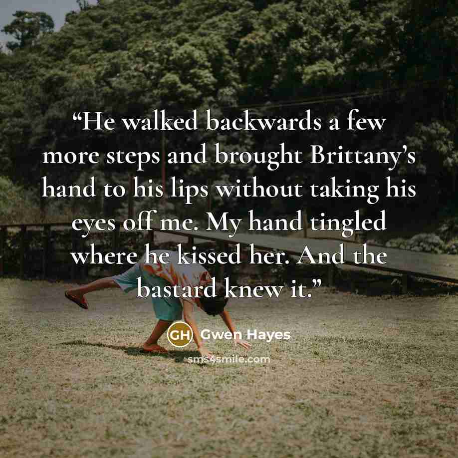 “He walked backwards a few more steps and brought Brittany’s hand to his lips without taking his eyes off me. My hand tingled where he kissed her. And the bastard knew it.” quote by Gwen Hayes