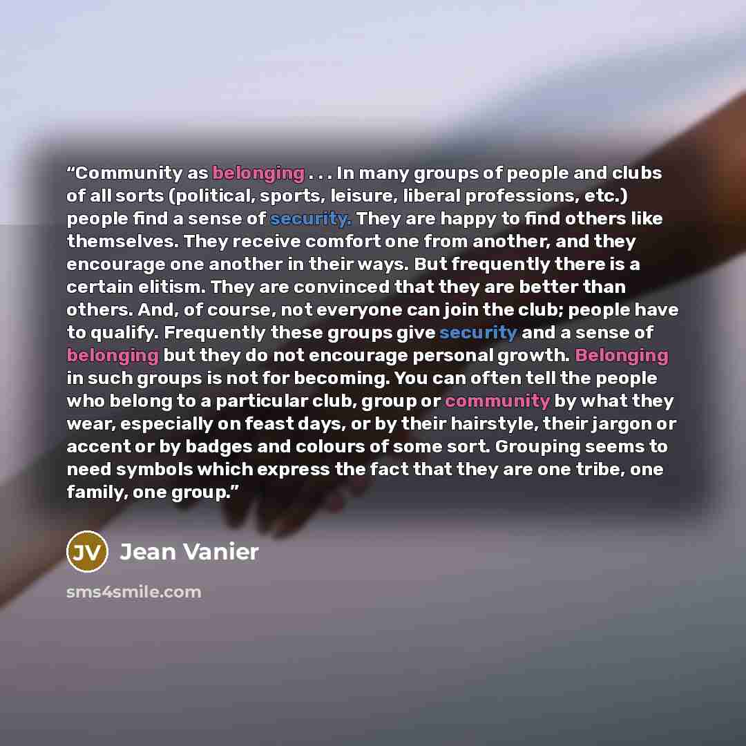 “Community as belonging . . . In many groups of people and clubs of all sorts (political, sports, leisure, liberal professions, etc.) people find a sense of security. They are happy to find others like themselves. They receive comfort one from another, and they encourage one another in their ways…” quote by Jean Vanier