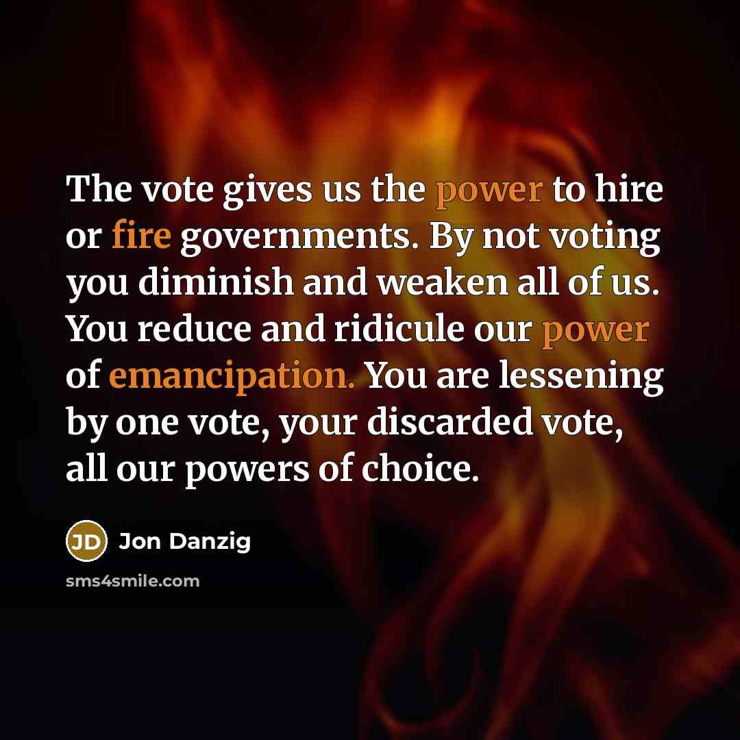 “The vote gives us the power to hire or fire governments. By not voting you diminish and weaken all of us. You reduce and ridicule our power of emancipation. You are lessening by one vote, your discarded vote, all our powers of choice.” quote by Jon Danzig