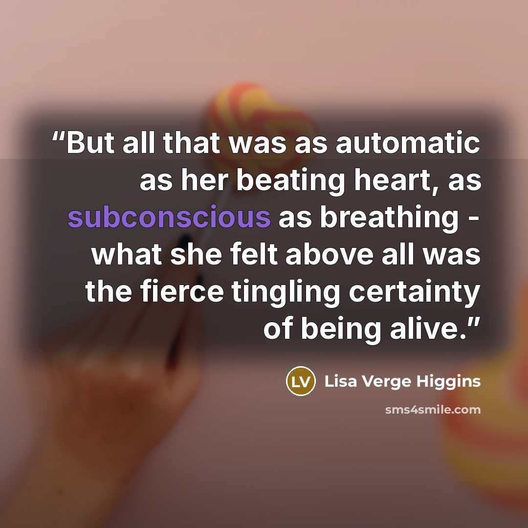 “But all that was as automatic as her beating heart, as subconscious as breathing - what she felt above all was the fierce tingling certainty of being alive.” quote by Lisa Verge Higgins
