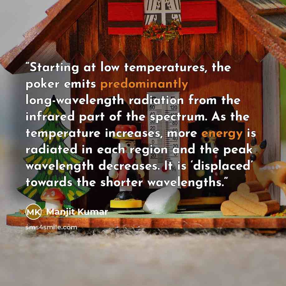“Starting at low temperatures, the poker emits predominantly long-wavelength radiation from the infrared part of the spectrum. As the temperature increases, more energy is radiated in each region and the peak wavelength decreases. It is ‘displaced’ towards the shorter wavelengths.” quote by Manjit Kumar
