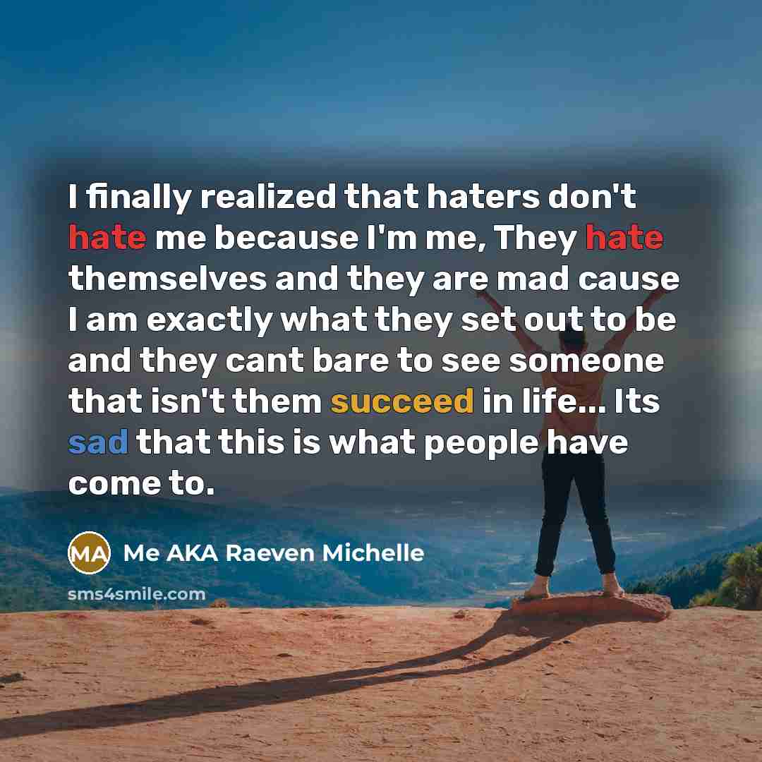 “I finally realized that haters don't hate me because I'm me, They hate themselves and they are mad cause I am exactly what they set out to be and they cant bare to see someone that isn't them succeed in life... Its sad that this is what people have come to.” quote by Me AKA Raeven Michelle