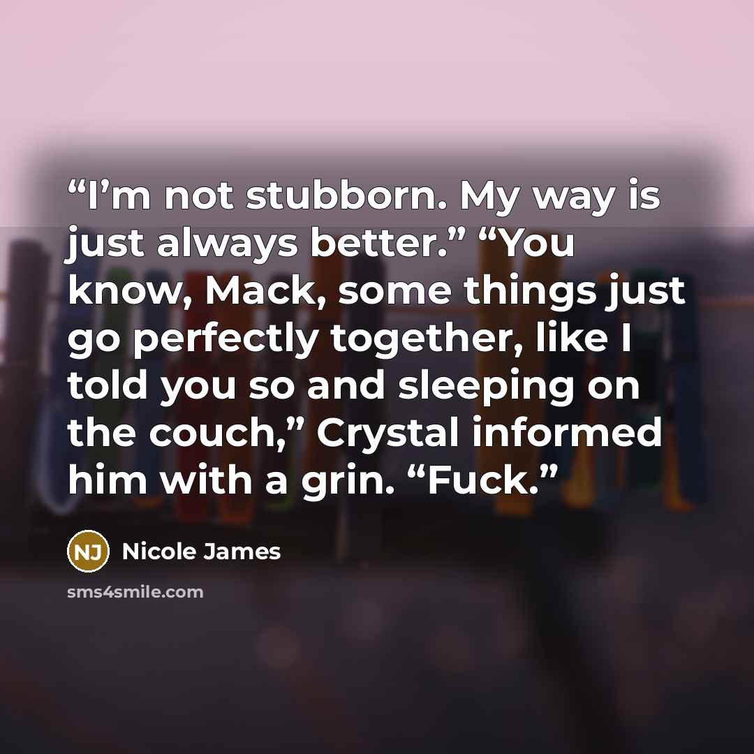 “I’m not stubborn. My way is just always better.” “You know, Mack, some things just go perfectly together, like I told you so and sleeping on the couch,” Crystal informed him with a grin. “Fuck.” quote by Nicole James