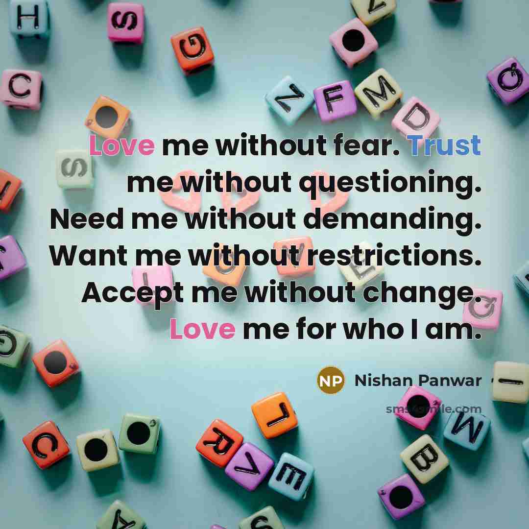 “Love me without fear. Trust me without questioning. Need me without demanding. Want me without restrictions. Accept me without change. Love me for who I am.” quote by Nishan Panwar