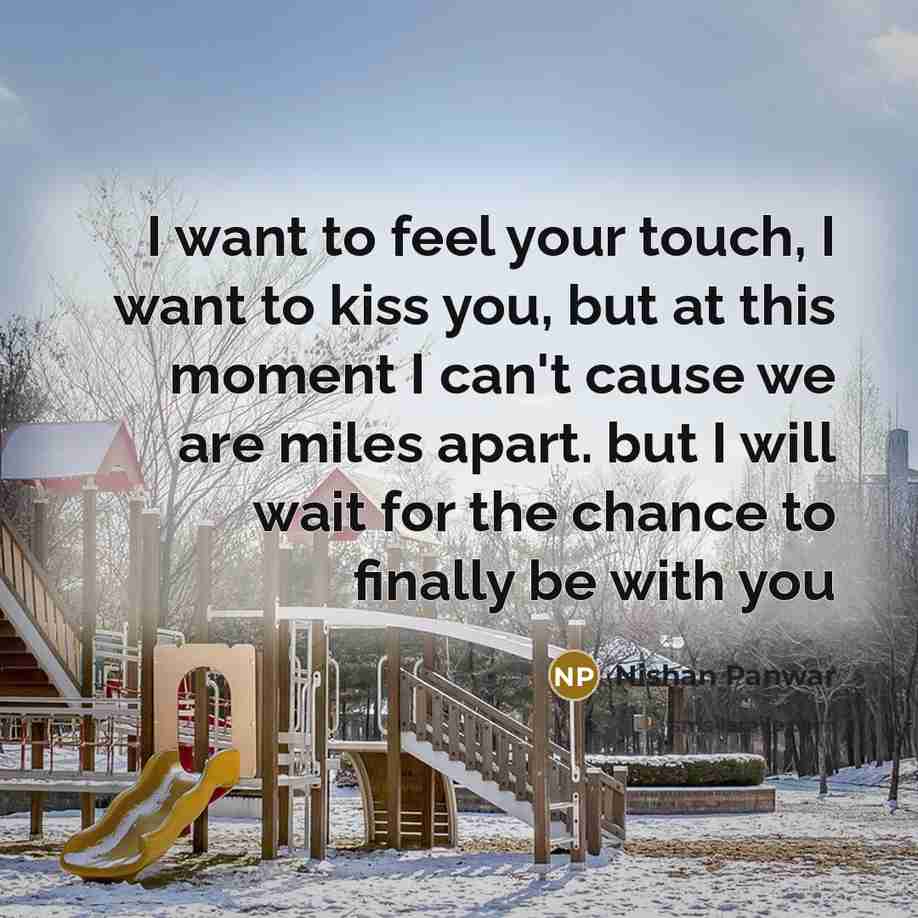“I want to feel your touch, I want to kiss you, but at this moment I can't cause we are miles apart. but I will wait for the chance to finally be with you” quote by Nishan Panwar