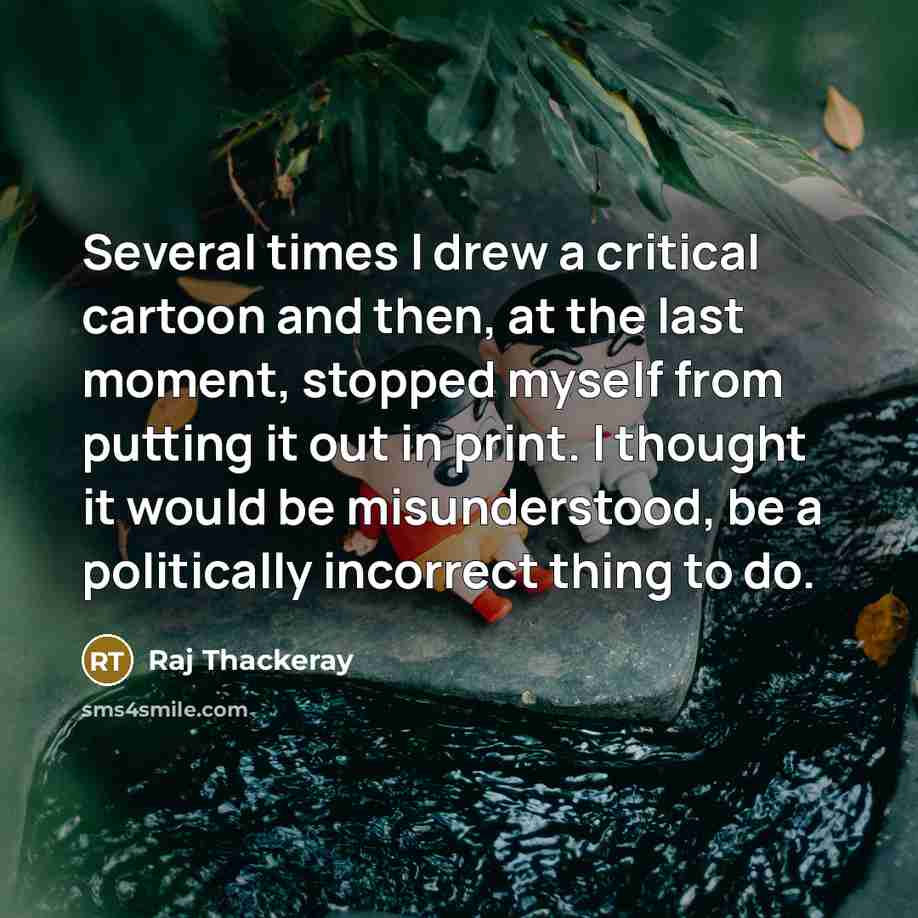 “Several times I drew a critical cartoon and then, at the last moment, stopped myself from putting it out in print. I thought it would be misunderstood, be a politically incorrect thing to do.” quote by Raj Thackeray