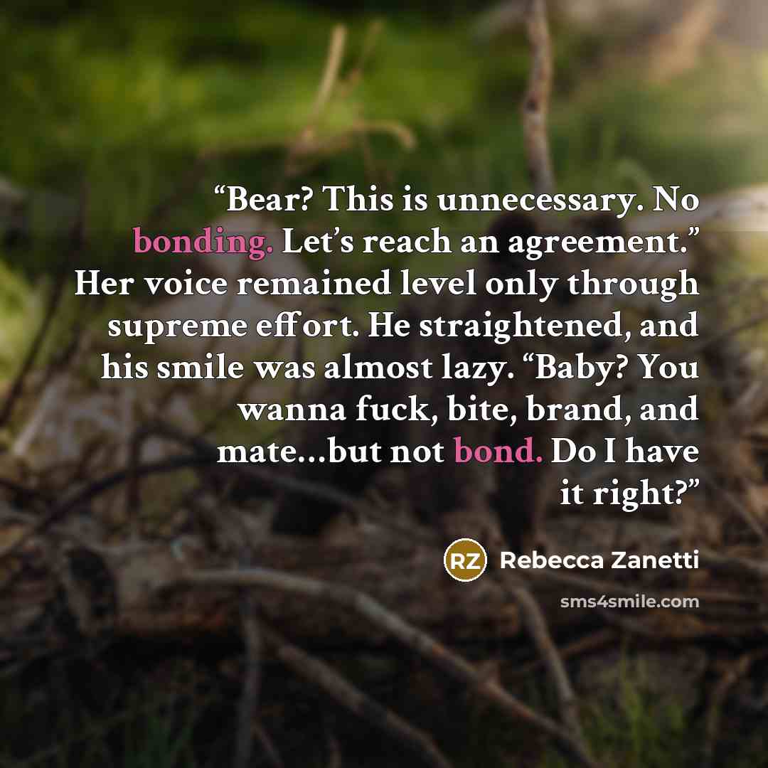 “Bear? This is unnecessary. No bonding. Let’s reach an agreement.” Her voice remained level only through supreme effort. He straightened, and his smile was almost lazy. “Baby? You wanna fuck, bite, brand, and mate…but not bond. Do I have it right?” quote by Rebecca Zanetti