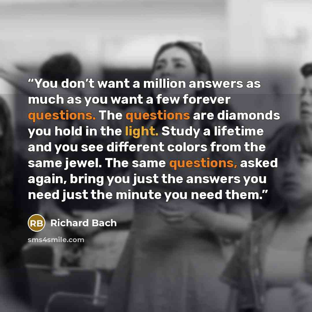 “You don’t want a million answers as much as you want a few forever questions. The questions are diamonds you hold in the light. Study a lifetime and you see different colors from the same jewel. The same questions, asked again, bring you just the answers you need just the minute you need them.” quote by Richard Bach
