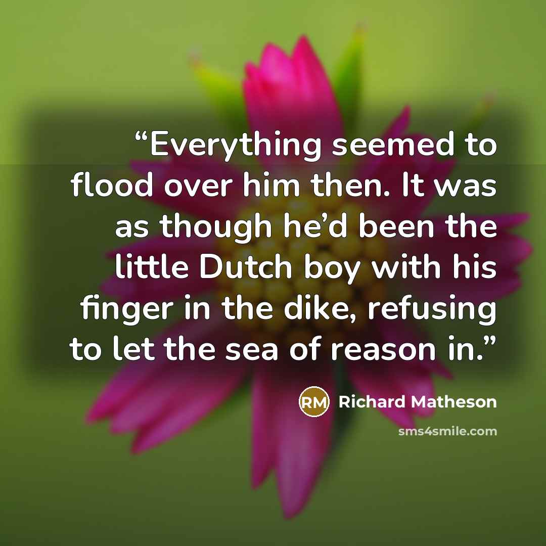 “Everything seemed to flood over him then. It was as though he’d been the little Dutch boy with his finger in the dike, refusing to let the sea of reason in.” quote by Richard Matheson