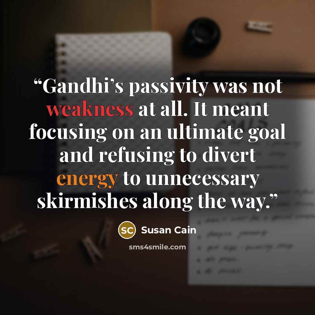 “Gandhi’s passivity was not weakness at all. It meant focusing on an ultimate goal and refusing to divert energy to unnecessary skirmishes along the way.” quote by Susan Cain