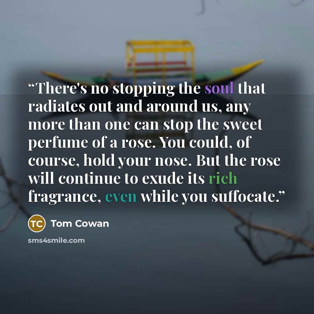 “There's no stopping the soul that radiates out and around us, any more than one can stop the sweet perfume of a rose. You could, of course, hold your nose. But the rose will continue to exude its rich fragrance, even while you suffocate.” quote by Tom Cowan
