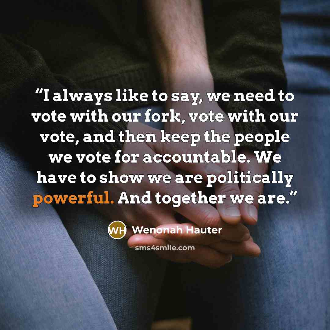 “I always like to say, we need to vote with our fork, vote with our vote, and then keep the people we vote for accountable. We have to show we are politically powerful. And together we are.” quote by Wenonah Hauter