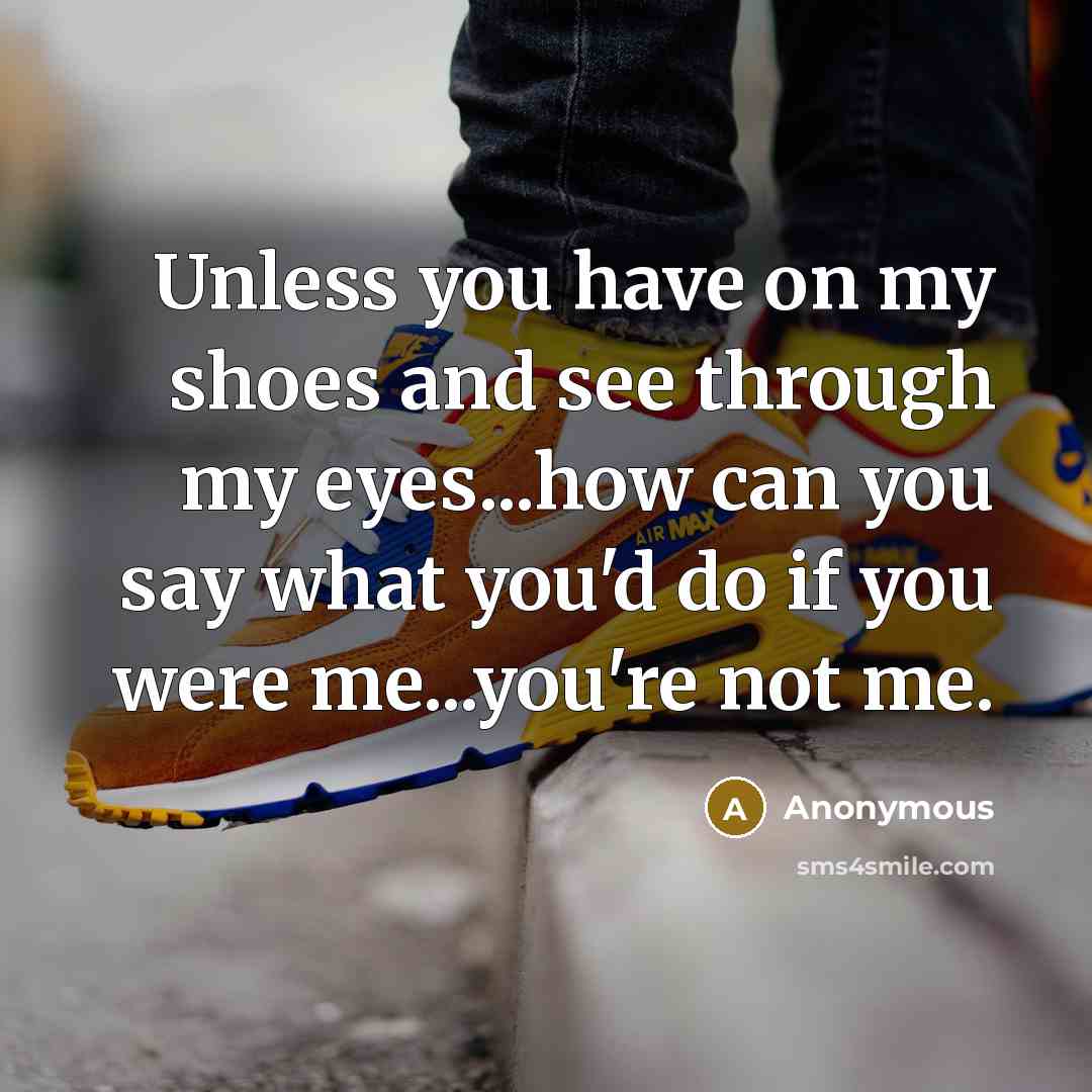 “Unless you have on my shoes and see through my eyes...how can you say what you'd do if you were me...you're not me.” quote by Anonymous
