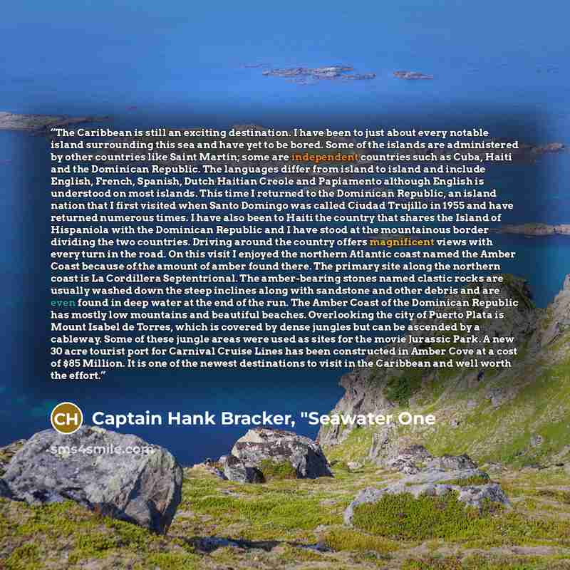 “The Caribbean is still an exciting destination. I have been to just about every notable island surrounding this sea and have yet to be bored. Some of the islands are administered by other countries like Saint Martín; some are independent countries such as Cuba, Haiti and the Dominican Republic…” quote by Captain Hank Bracker, "Seawater One