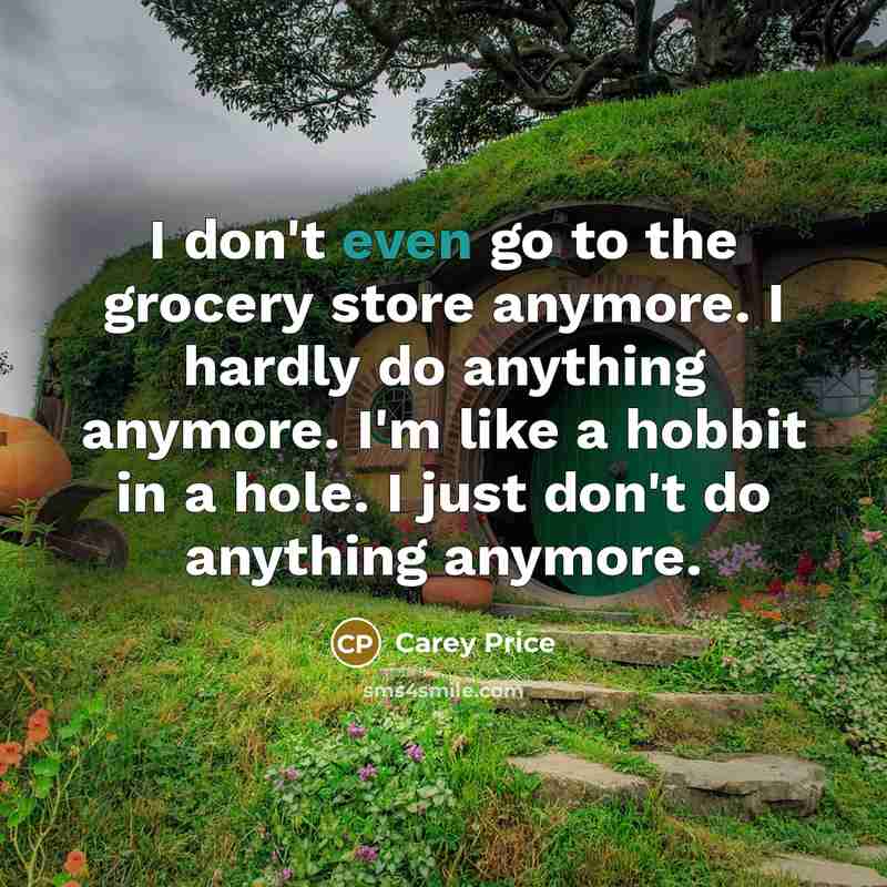 “I don't even go to the grocery store anymore. I hardly do anything anymore. I'm like a hobbit in a hole. I just don't do anything anymore.” quote by Carey Price