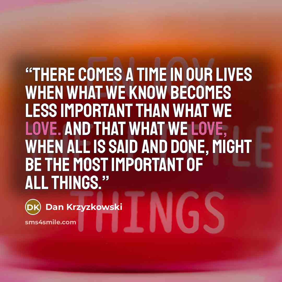 “There comes a time in our lives when what we know becomes less important than what we love. And that what we love, when all is said and done, might be the most important of all things.” quote by Dan Krzyzkowski
