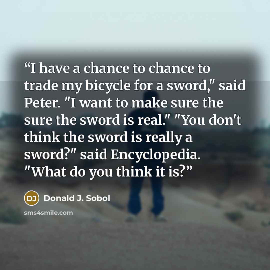 “I have a chance to chance to trade my bicycle for a sword," said Peter. "I want to make sure the sure the sword is real." "You don't think the sword is really a sword?" said Encyclopedia. "What do you think it is?” quote by Donald J. Sobol