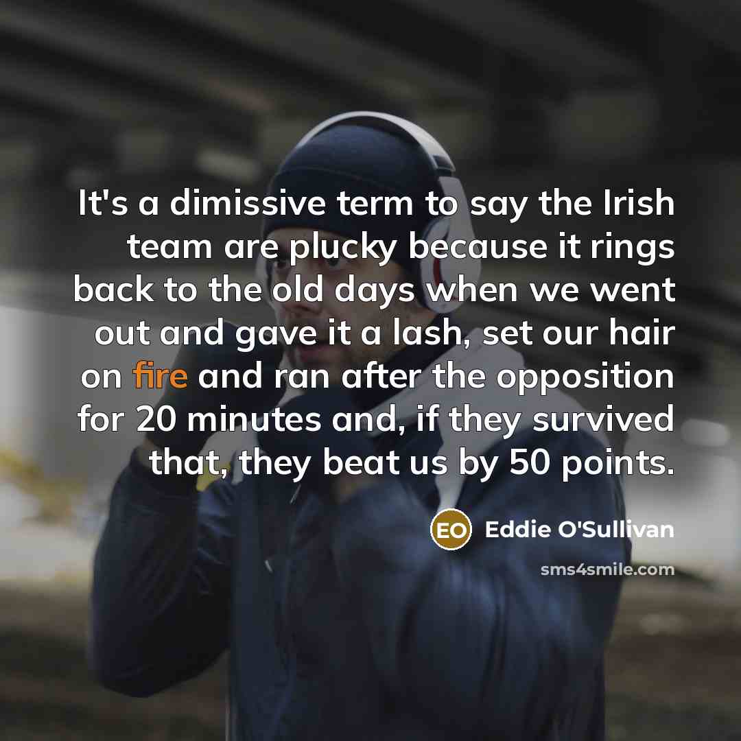 “It's a dimissive term to say the Irish team are plucky because it rings back to the old days when we went out and gave it a lash, set our hair on fire and ran after the opposition for 20 minutes and, if they survived that, they beat us by 50 points.” quote by Eddie O'Sullivan