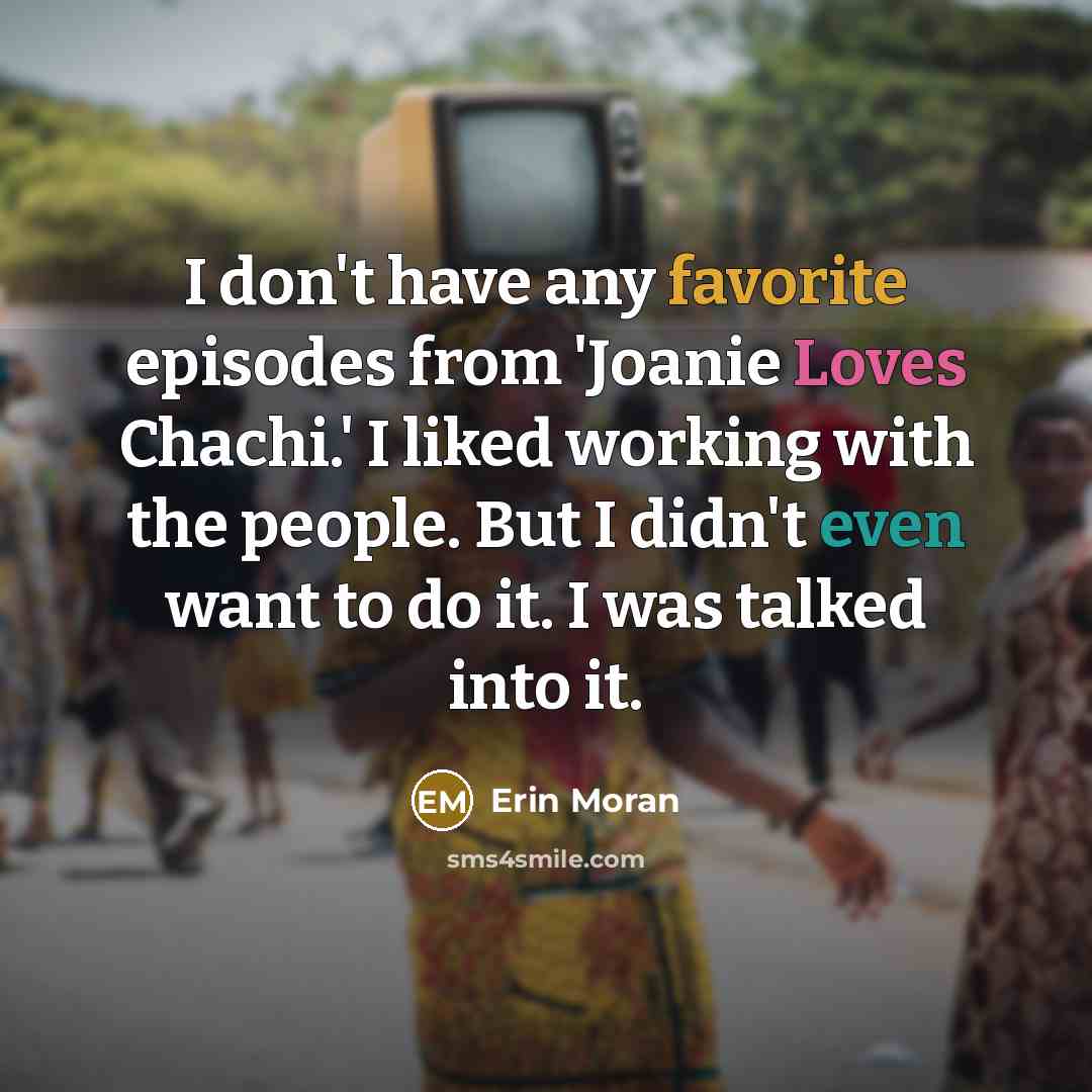 “I don't have any favorite episodes from 'Joanie Loves Chachi.' I liked working with the people. But I didn't even want to do it. I was talked into it.” quote by Erin Moran
