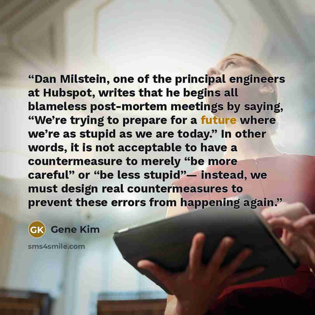 “Dan Milstein, one of the principal engineers at Hubspot, writes that he begins all blameless post-mortem meetings by saying, “We’re trying to prepare for a future where we’re as stupid as we are today.” In other words, it is not acceptable to have a countermeasure to merely “be more careful” or…” quote by Gene Kim