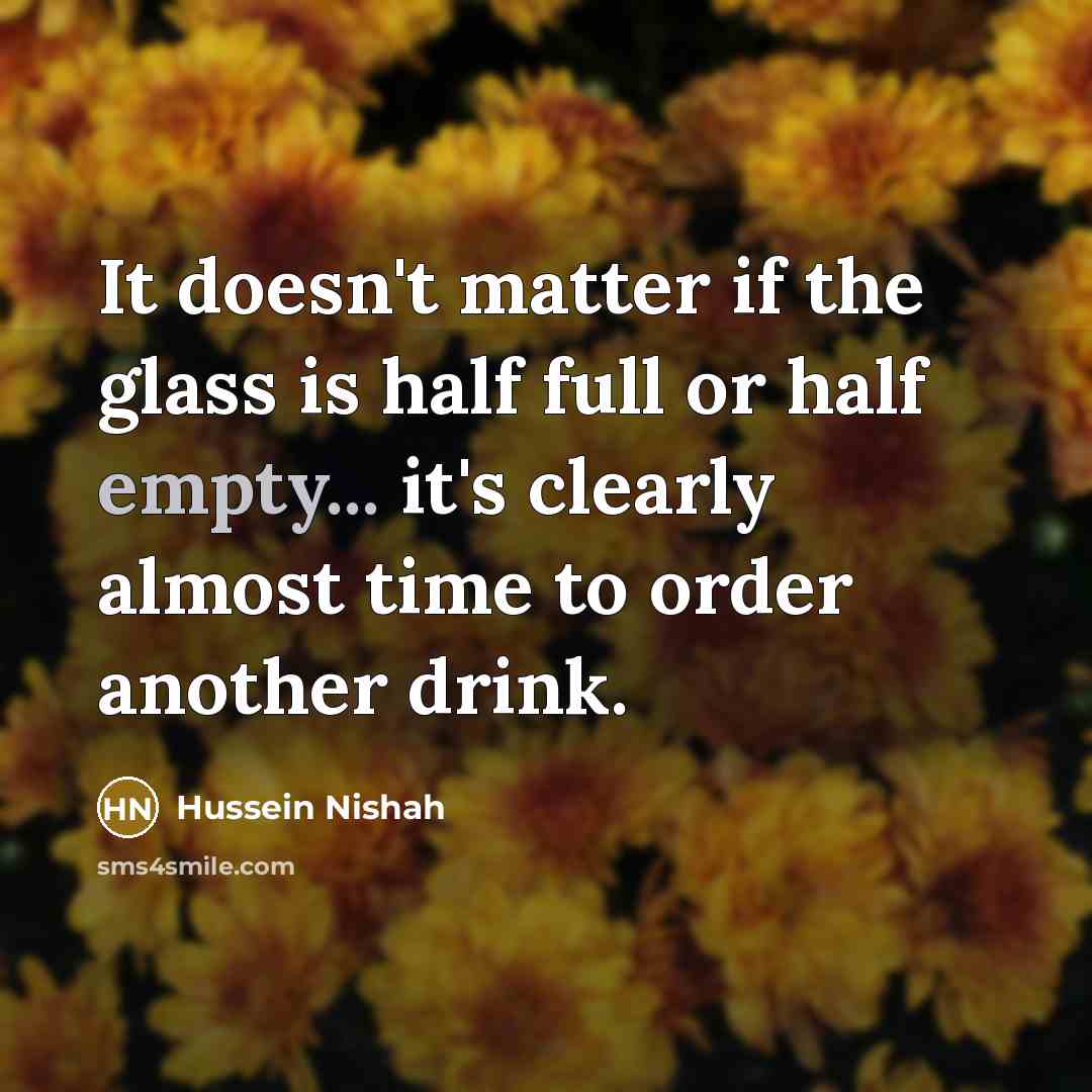 “It doesn't matter if the glass is half full or half empty... it's clearly almost time to order another drink.” quote by Hussein Nishah