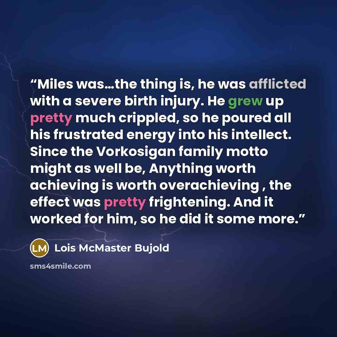 “Miles was…the thing is, he was afflicted with a severe birth injury. He grew up pretty much crippled, so he poured all his frustrated energy into his intellect. Since the Vorkosigan family motto might as well be, Anything worth achieving is worth overachieving , the effect was pretty frightening…” quote by Lois McMaster Bujold