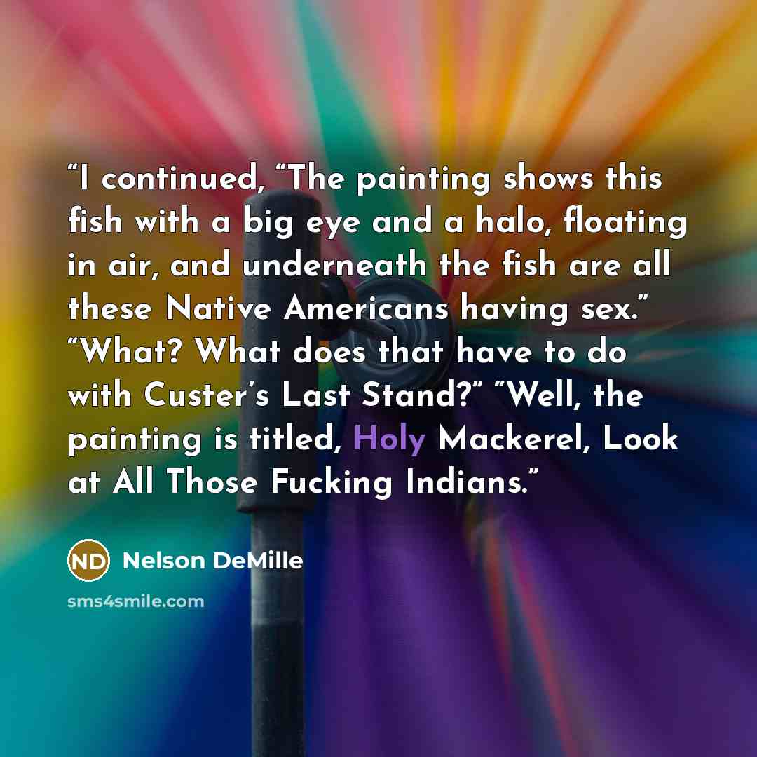 “I continued, “The painting shows this fish with a big eye and a halo, floating in air, and underneath the fish are all these Native Americans having sex.” “What? What does that have to do with Custer’s Last Stand?” “Well, the painting is titled, Holy Mackerel, Look at All Those Fucking Indians.” quote by Nelson DeMille
