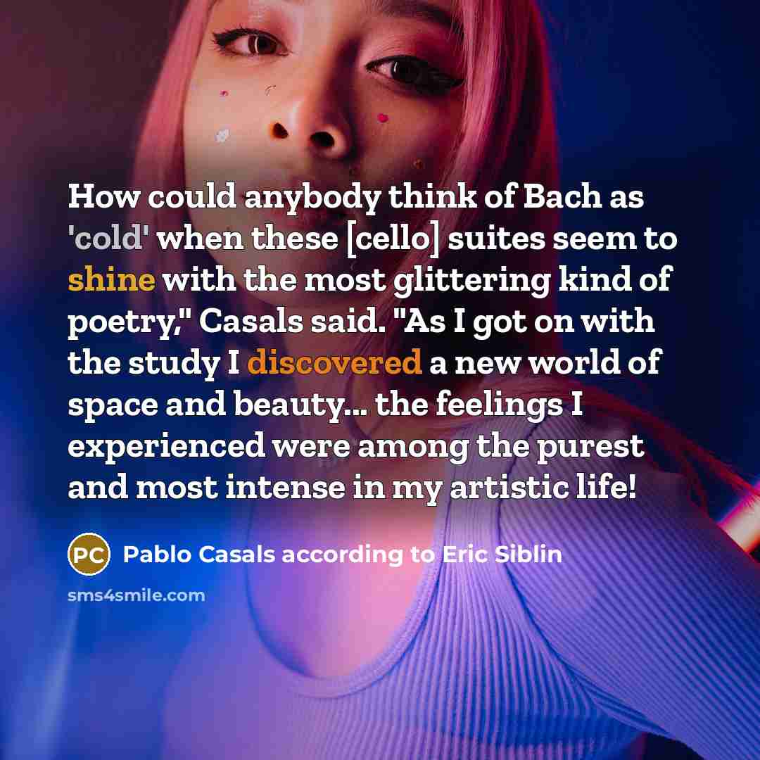 “How could anybody think of Bach as 'cold' when these [cello] suites seem to shine with the most glittering kind of poetry," Casals said. "As I got on with the study I discovered a new world of space and beauty... the feelings I experienced were among the purest and most intense in my artistic life!” quote by Pablo Casals according to Eric Siblin