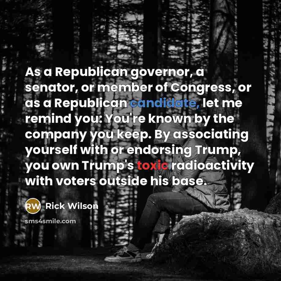 “As a Republican governor, a senator, or member of Congress, or as a Republican candidate, let me remind you: You're known by the company you keep. By associating yourself with or endorsing Trump, you own Trump's toxic radioactivity with voters outside his base.” quote by Rick Wilson