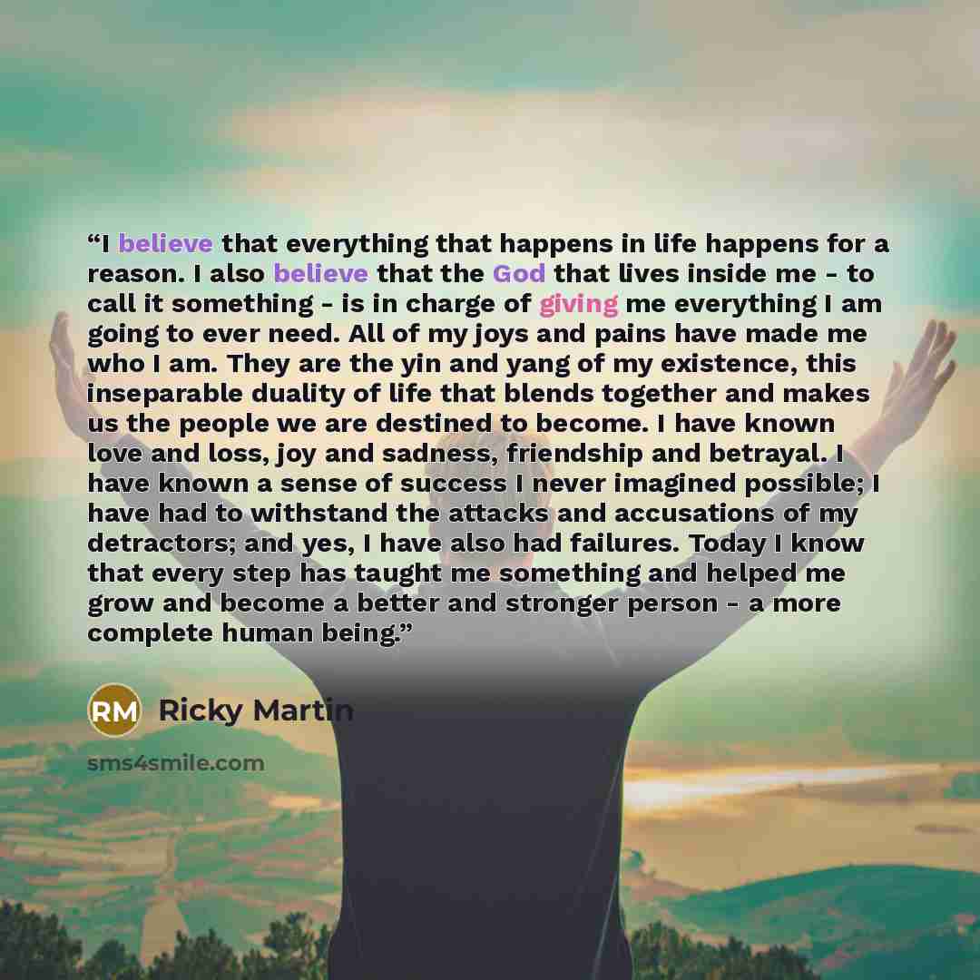 “I believe that everything that happens in life happens for a reason. I also believe that the God that lives inside me - to call it something - is in charge of giving me everything I am going to ever need. All of my joys and pains have made me who I am. They are the yin and yang of my existence…” quote by Ricky Martin