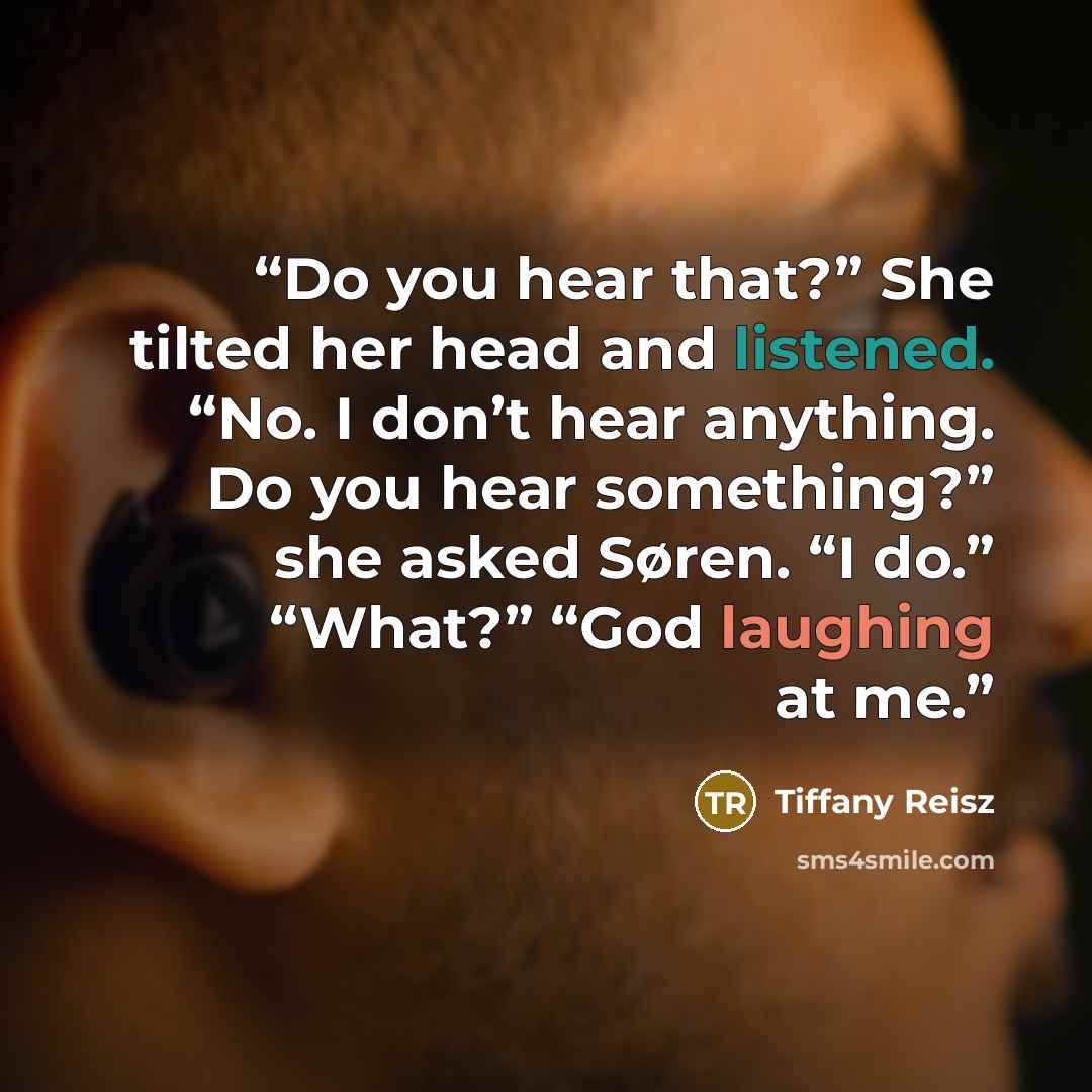 “Do you hear that?” She tilted her head and listened. “No. I don’t hear anything. Do you hear something?” she asked Søren. “I do.” “What?” “God laughing at me.” quote by tiffany reisz