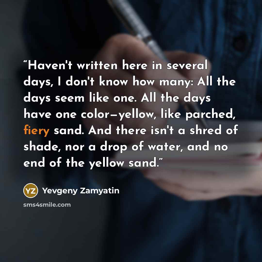 “Haven't written here in several days, I don't know how many: All the days seem like one. All the days have one color—yellow, like parched, fiery sand. And there isn't a shred of shade, nor a drop of water, and no end of the yellow sand.” quote by Yevgeny Zamyatin