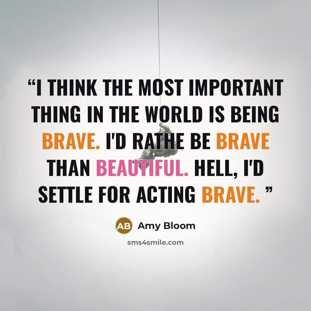 “I think the most important thing in the world is being brave. I'd rathe be brave than beautiful. Hell, I'd settle for acting brave.” quote by Amy Bloom