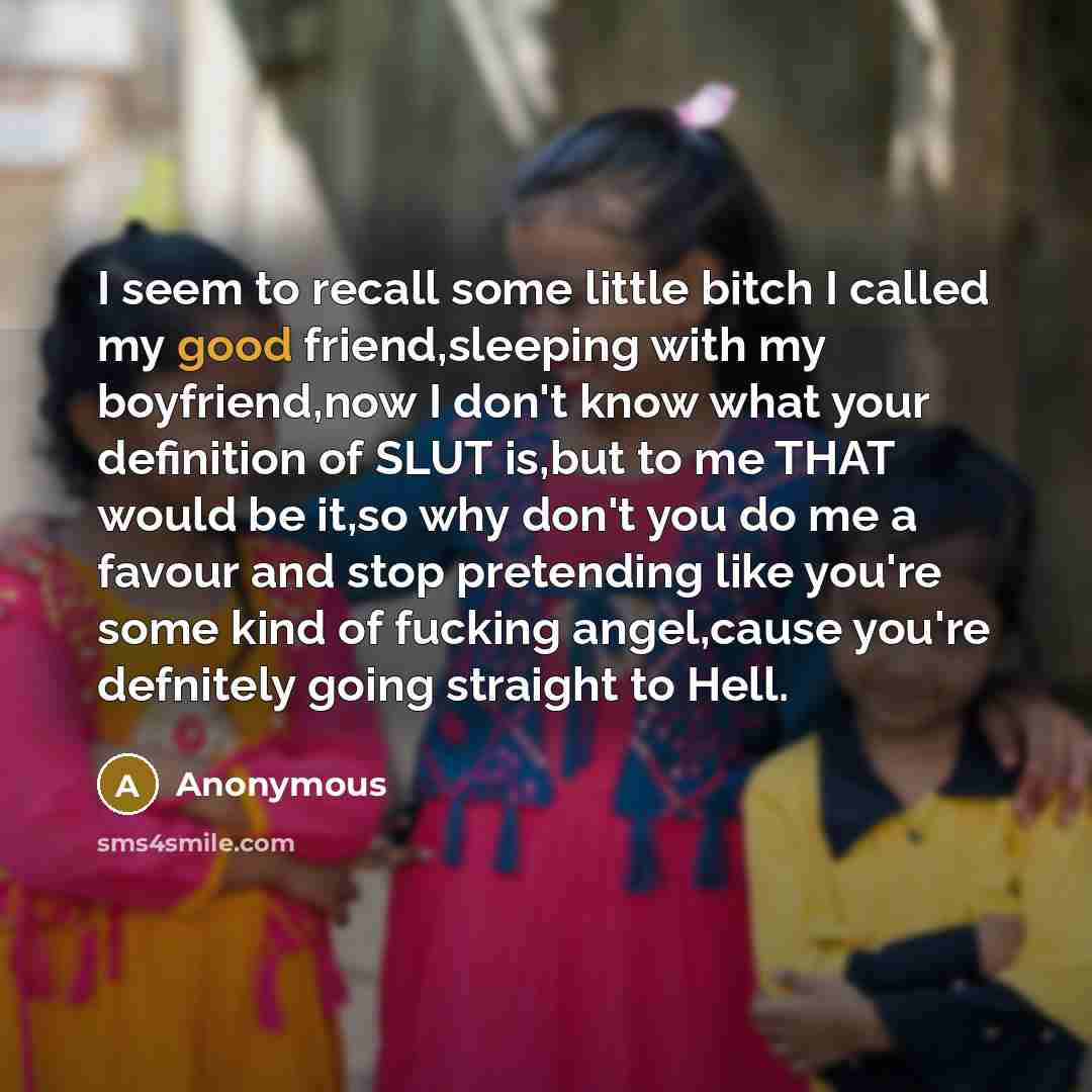 “I seem to recall some little bitch I called my good friend,sleeping with my boyfriend,now I don't know what your definition of SLUT is,but to me THAT would be it,so why don't you do me a favour and stop pretending like you're some kind of fucking angel,cause you're defnitely going straight to Hell.” quote by Anonymous