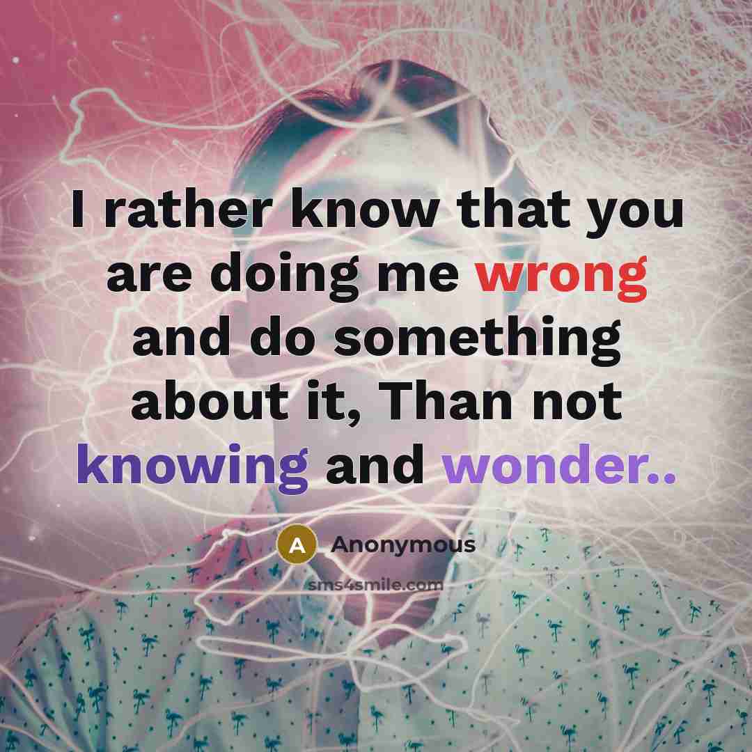 “I rather know that you are doing me wrong and do something about it, Than not knowing and wonder..” quote by Anonymous