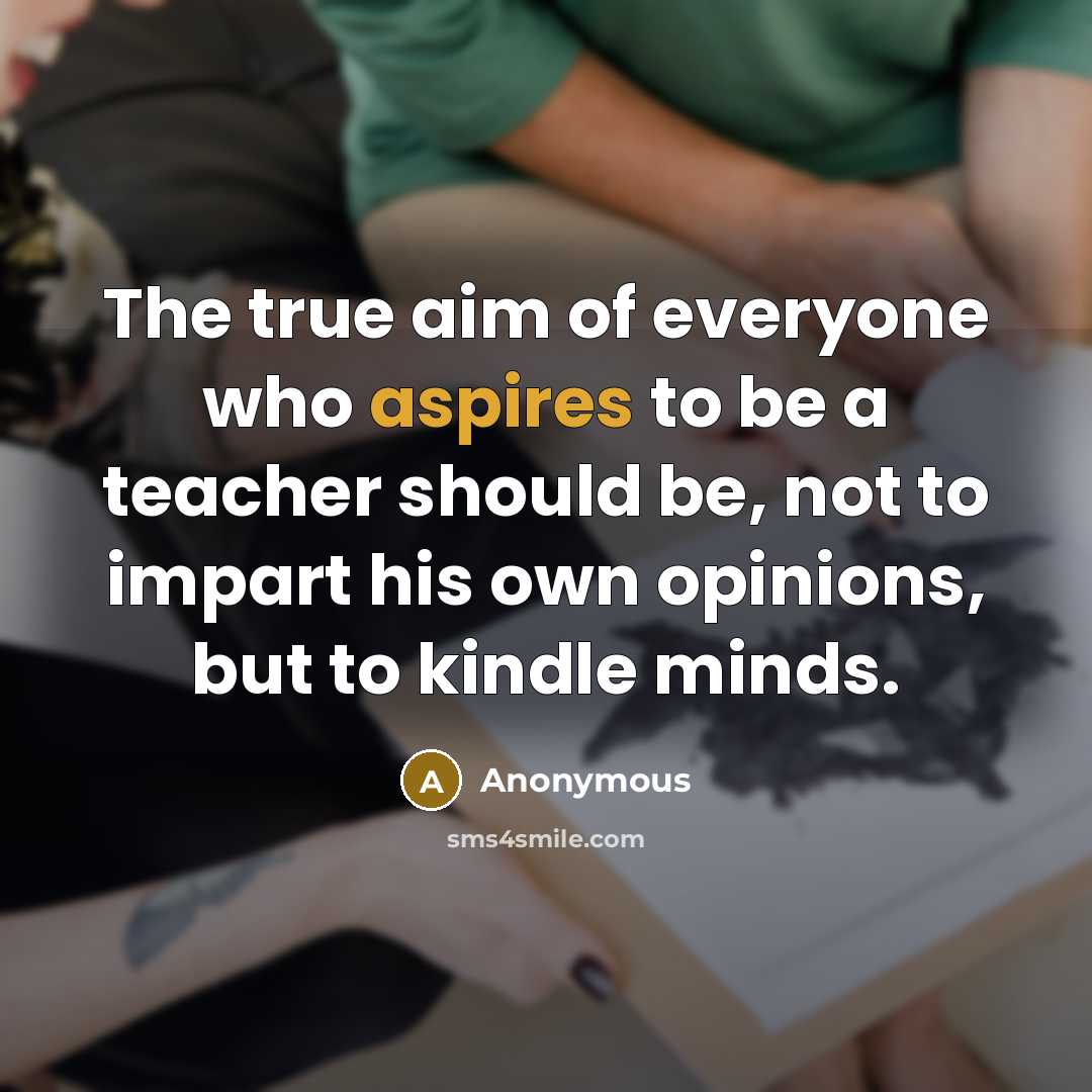 “The true aim of everyone who aspires to be a teacher should be, not to impart his own opinions, but to kindle minds.” quote by Anonymous