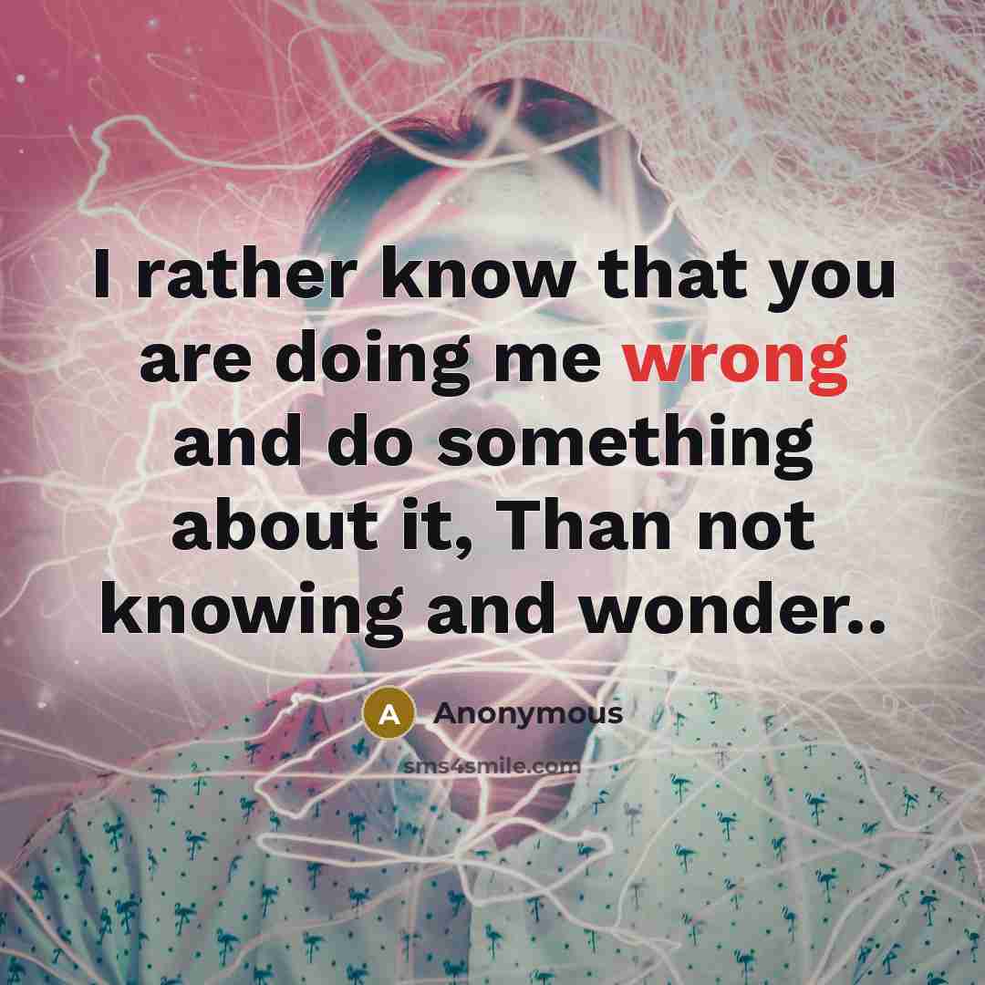 “I rather know that you are doing me wrong and do something about it, Than not knowing and wonder..” quote by Anonymous