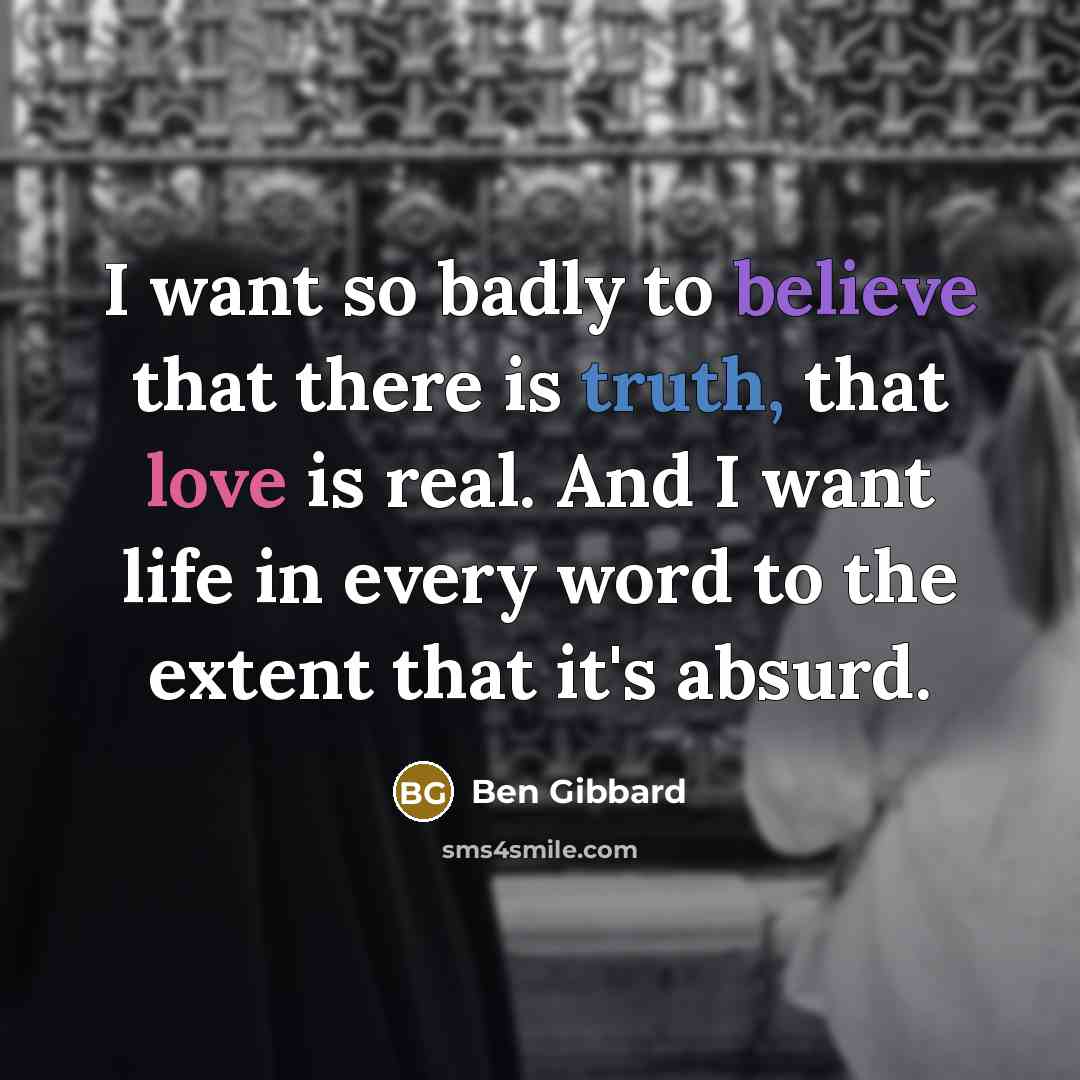 “I want so badly to believe that there is truth, that love is real. And I want life in every word to the extent that it's absurd.” quote by Ben Gibbard