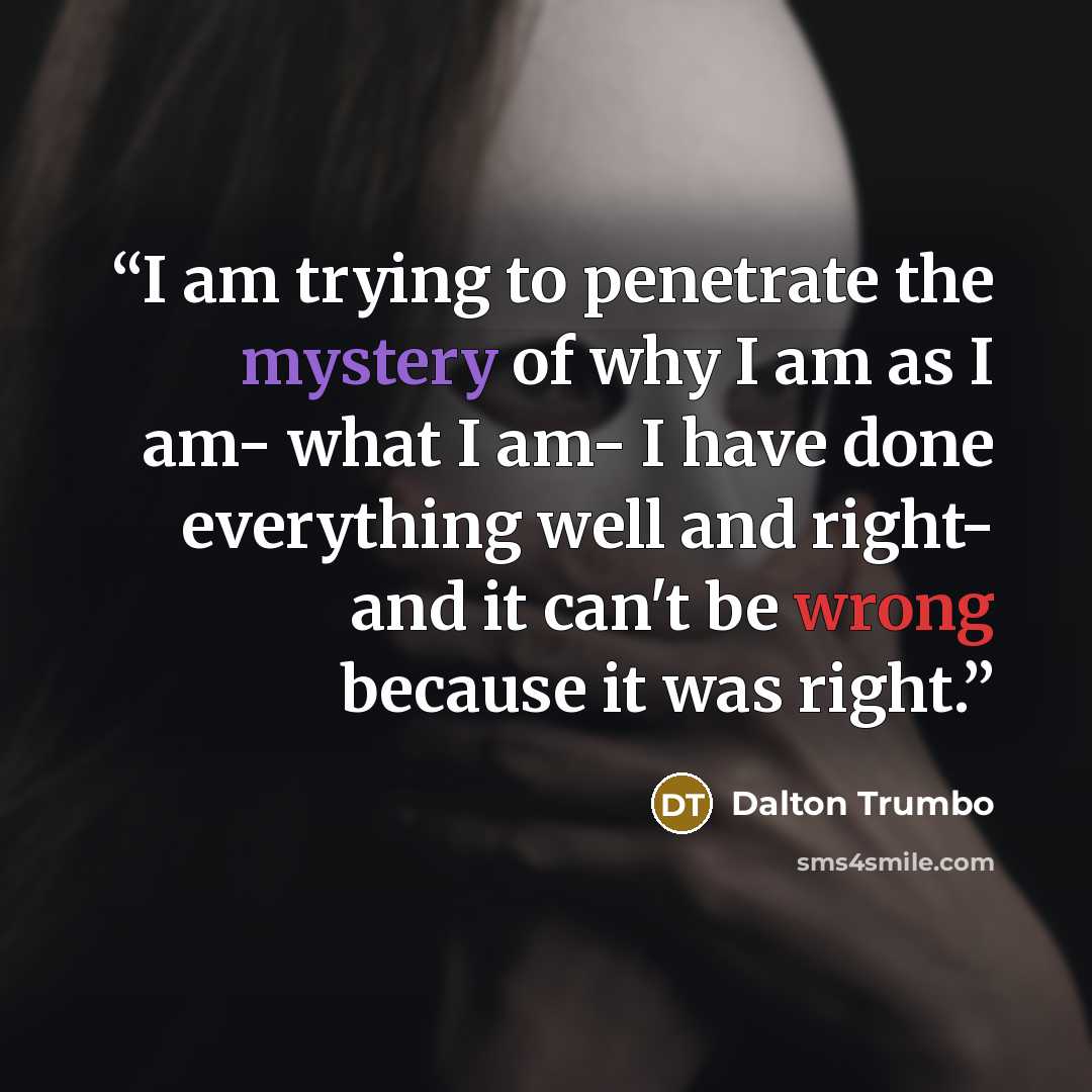“I am trying to penetrate the mystery of why I am as I am- what I am- I have done everything well and right- and it can't be wrong because it was right.” quote by Dalton Trumbo
