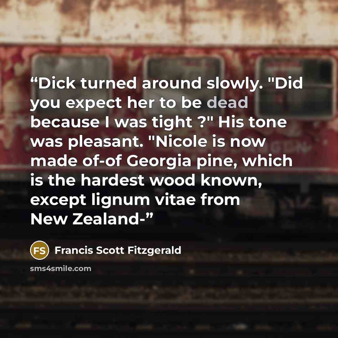 “Dick turned around slowly. "Did you expect her to be dead because I was tight ?" His tone was pleasant. "Nicole is now made of-of Georgia pine, which is the hardest wood known, except lignum vitae from New Zealand-” quote by Francis Scott Fitzgerald