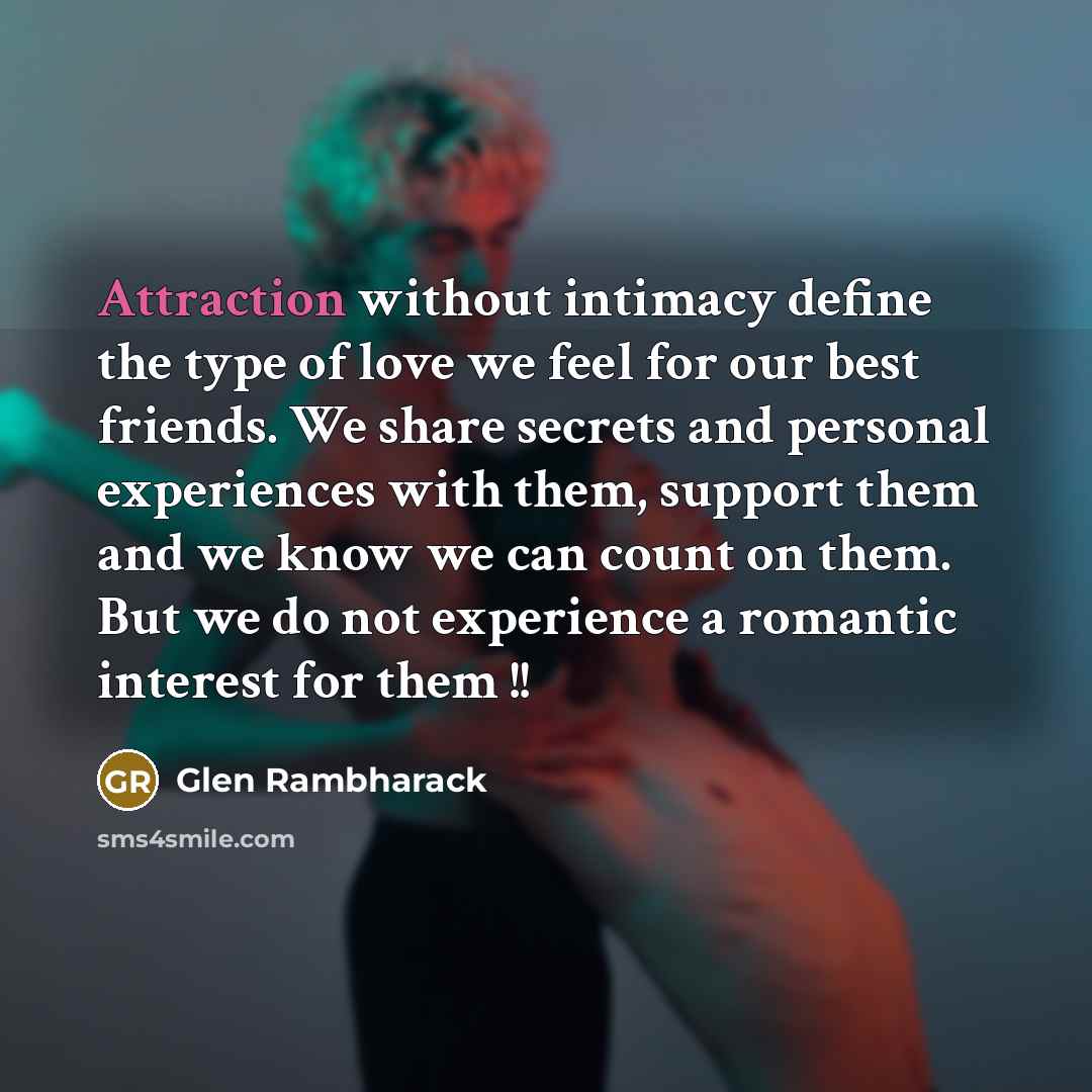 “Attraction without intimacy define the type of love we feel for our best friends. We share secrets and personal experiences with them, support them and we know we can count on them. But we do not experience a romantic interest for them !!” quote by Glen Rambharack