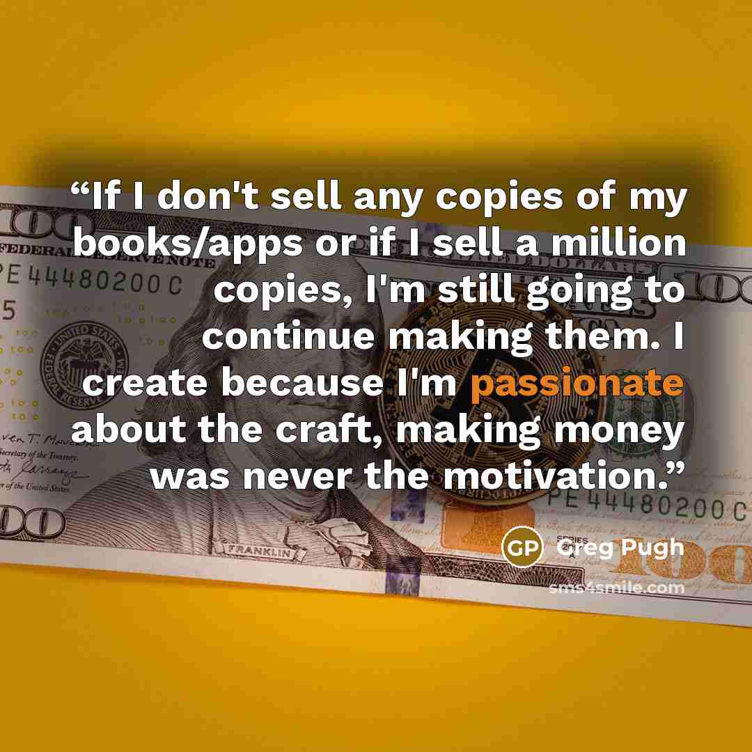 “If I don't sell any copies of my books/apps or if I sell a million copies, I'm still going to continue making them. I create because I'm passionate about the craft, making money was never the motivation.” quote by Greg Pugh
