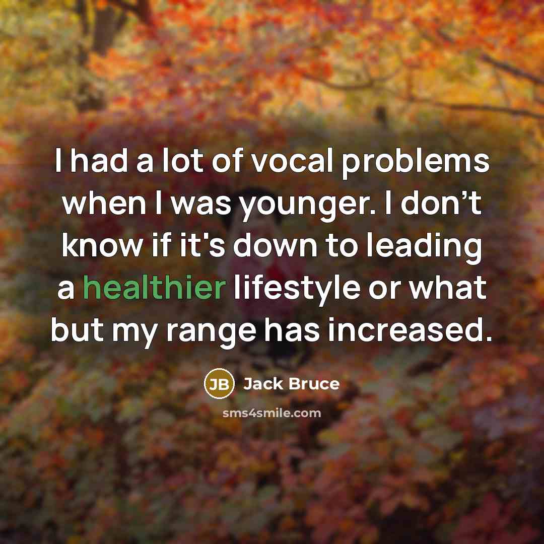“I had a lot of vocal problems when I was younger. I don't know if it's down to leading a healthier lifestyle or what but my range has increased.” quote by Jack Bruce
